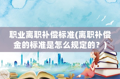職業離職補償標準(離職補償金的標準是怎么規定的？)