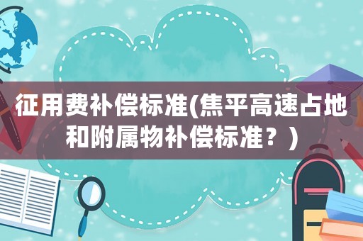 征用費(fèi)補(bǔ)償標(biāo)準(zhǔn)(焦平高速占地和附屬物補(bǔ)償標(biāo)準(zhǔn)？)