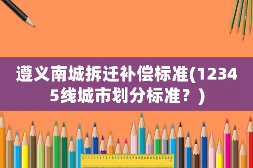 遵義南城拆遷補償標準(12345線城市劃分標準？)