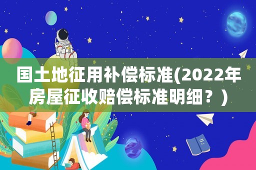 國土地征用補償標準(2022年房屋征收賠償標準明細？)