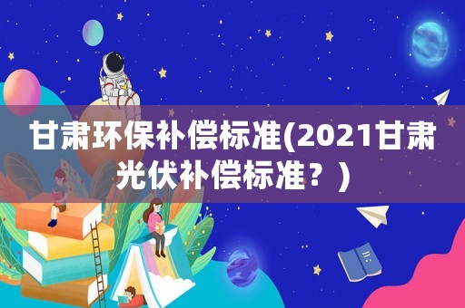 甘肅環保補償標準(2021甘肅光伏補償標準？)