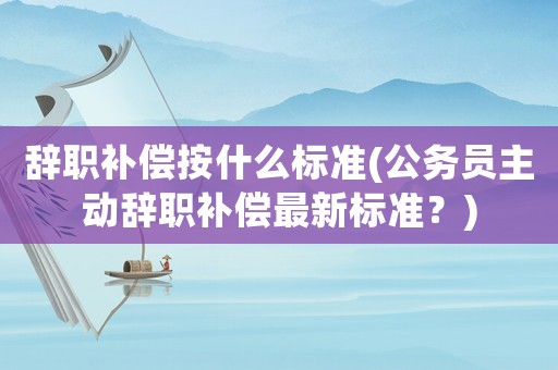 辭職補償按什么標準(公務員主動辭職補償最新標準？)