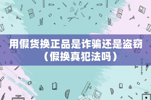 用假貨換正品是詐騙還是盜竊（假換真犯法嗎）