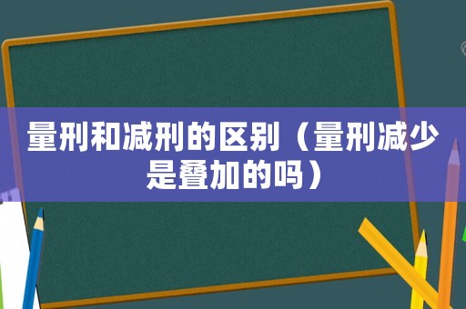 量刑和減刑的區(qū)別（量刑減少是疊加的嗎）