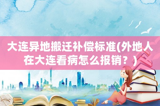 大連異地搬遷補償標準(外地人在大連看病怎么報銷？)