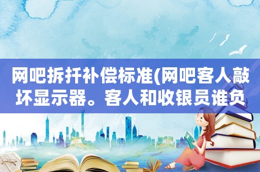 網吧拆扦補償標準(網吧客人敲壞顯示器。客人和收銀員誰負責賠償？)