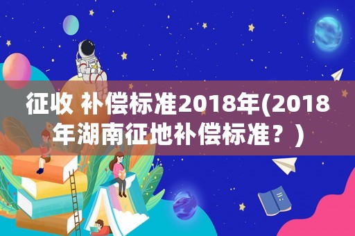 征收 補(bǔ)償標(biāo)準(zhǔn)2018年(2018年湖南征地補(bǔ)償標(biāo)準(zhǔn)？)