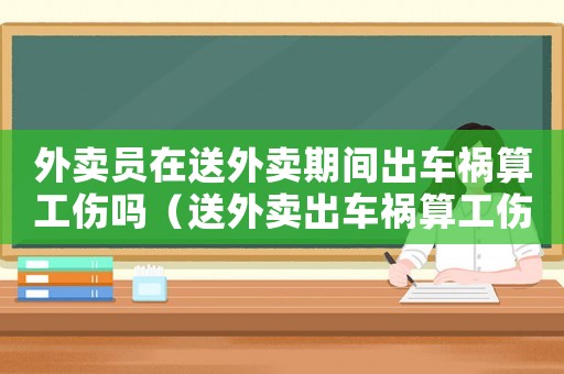外賣員在送外賣期間出車禍算工傷嗎（送外賣出車禍算工傷嗎）