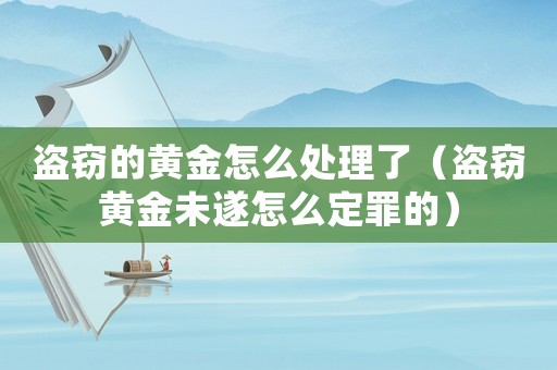 盜竊的黃金怎么處理了（盜竊黃金未遂怎么定罪的）