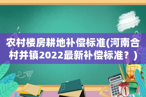 農村樓房耕地補償標準(河南合村并鎮2022最新補償標準？)