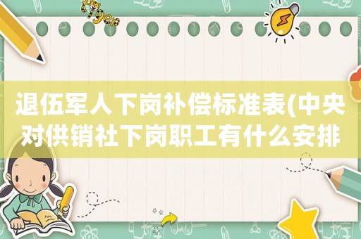 退伍軍人下崗補償標準表(中央對供銷社下崗職工有什么安排？)