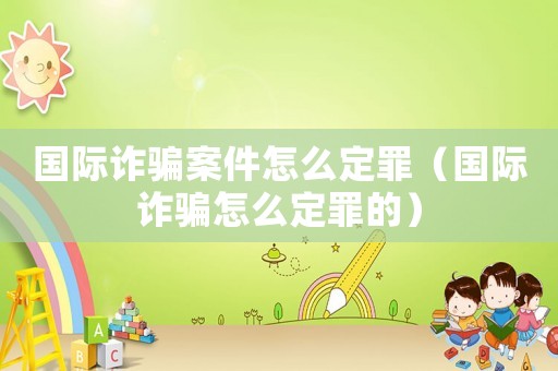 國際詐騙案件怎么定罪（國際詐騙怎么定罪的）