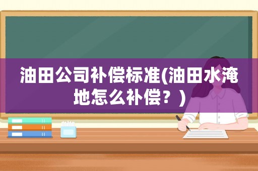 油田公司補償標準(油田水淹地怎么補償？)