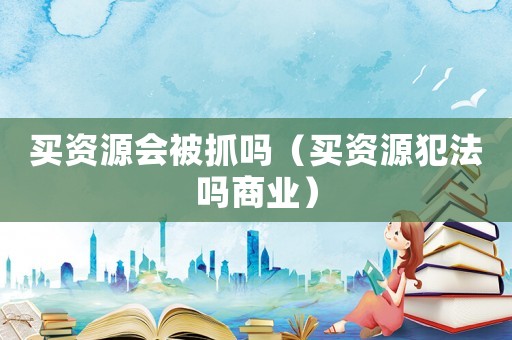 買資源會被抓嗎（買資源犯法嗎商業）