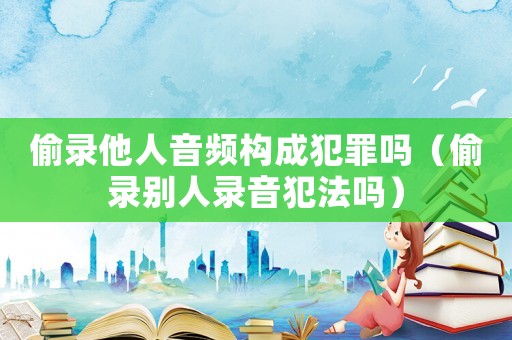偷錄他人音頻構成犯罪嗎（偷錄別人錄音犯法嗎）