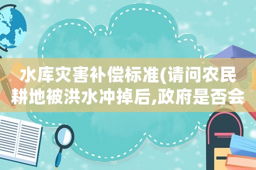 水庫災害補償標準(請問農民耕地被洪水沖掉后,政府是否會對農民進行補償？)