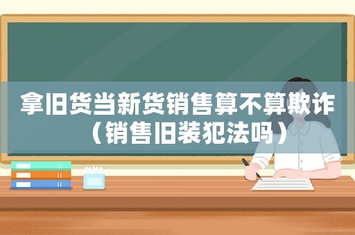 拿舊貨當新貨銷售算不算欺詐（銷售舊裝犯法嗎）