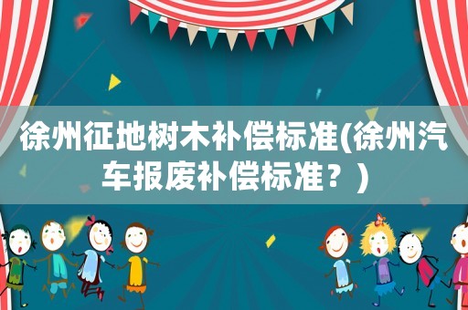 徐州征地樹木補償標準(徐州汽車報廢補償標準？)