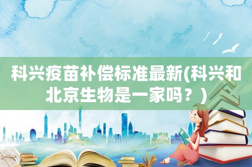 科興疫苗補償標準最新(科興和北京生物是一家嗎？)