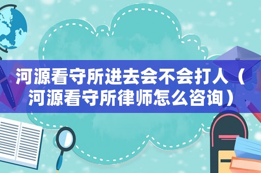 河源看守所進去會不會打人（河源看守所律師怎么咨詢）