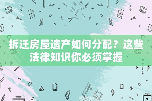 拆遷房屋遺產(chǎn)如何分配？這些法律知識你必須掌握