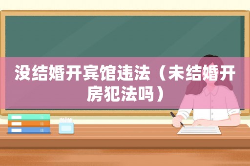 沒結(jié)婚開賓館違法（未結(jié)婚開房犯法嗎）