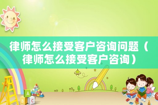律師怎么接受客戶咨詢問題（律師怎么接受客戶咨詢）