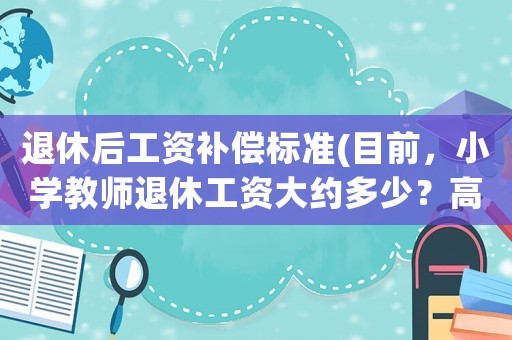 退休后工資補償標準(目前，小學教師退休工資大約多少？高級職稱和一級差別大嗎？)