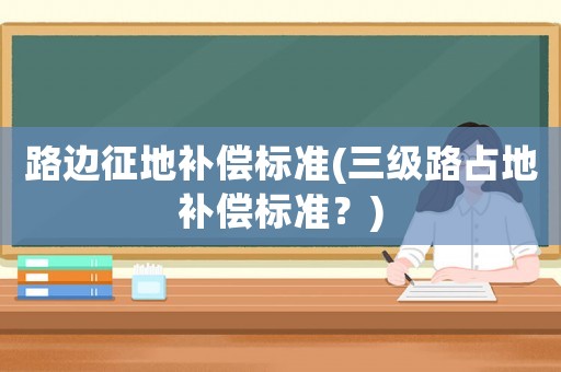 路邊征地補(bǔ)償標(biāo)準(zhǔn)(三級路占地補(bǔ)償標(biāo)準(zhǔn)？)