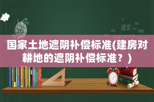 國家土地遮陰補償標準(建房對耕地的遮陰補償標準？)