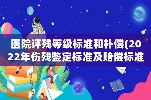 醫院評殘等級標準和補償(2022年傷殘鑒定標準及賠償標準？)