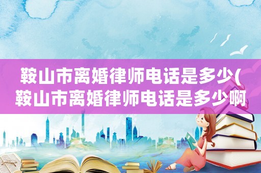 鞍山市離婚律師電話是多少(鞍山市離婚律師電話是多少啊)