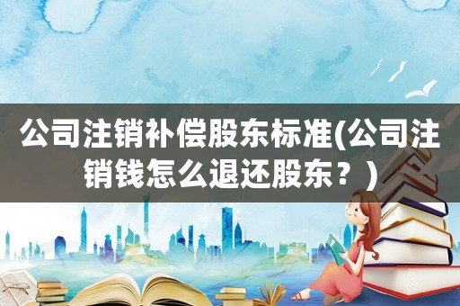 公司注銷(xiāo)補(bǔ)償股東標(biāo)準(zhǔn)(公司注銷(xiāo)錢(qián)怎么退還股東？)