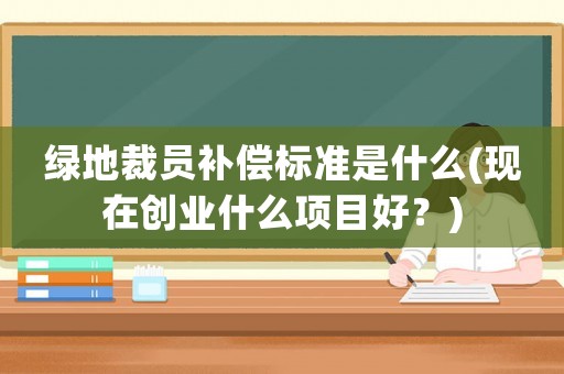 綠地裁員補償標準是什么(現在創業什么項目好？)