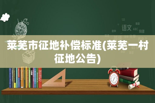 萊蕪市征地補(bǔ)償標(biāo)準(zhǔn)(萊蕪一村征地公告)