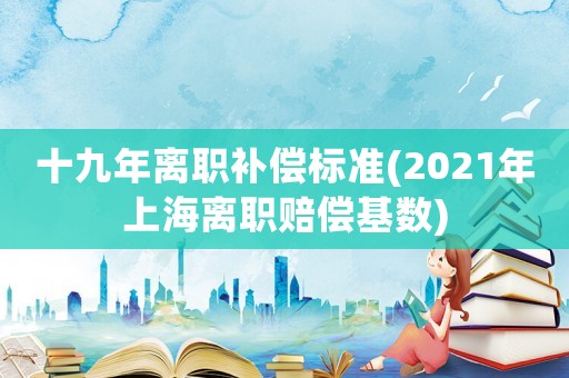 十九年離職補償標準(2021年上海離職賠償基數)