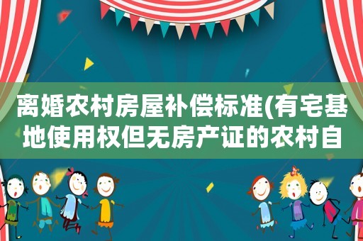 離婚農村房屋補償標準(有宅基地使用權但無房產證的農村自建房在夫妻離婚時要如何分割)