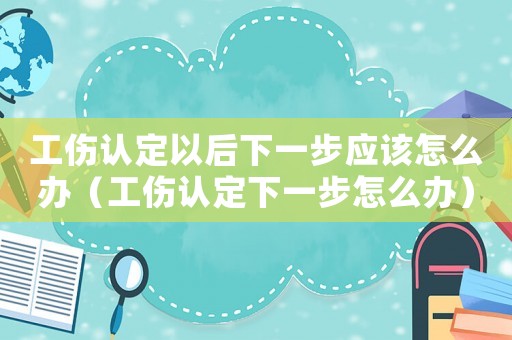 工傷認定以后下一步應該怎么辦（工傷認定下一步怎么辦）
