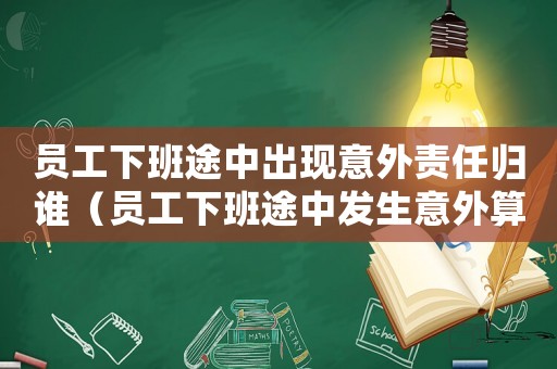 員工下班途中出現意外責任歸誰（員工下班途中發生意外算工傷嗎）
