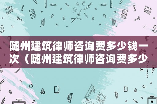 隨州建筑律師咨詢費多少錢一次（隨州建筑律師咨詢費多少）