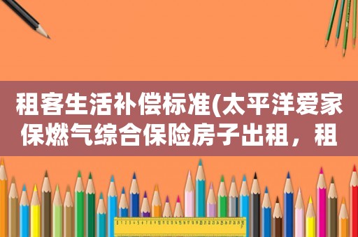 租客生活補償標準(太平洋愛家保燃氣綜合保險房子出租，租客發生風險會賠付嗎？)