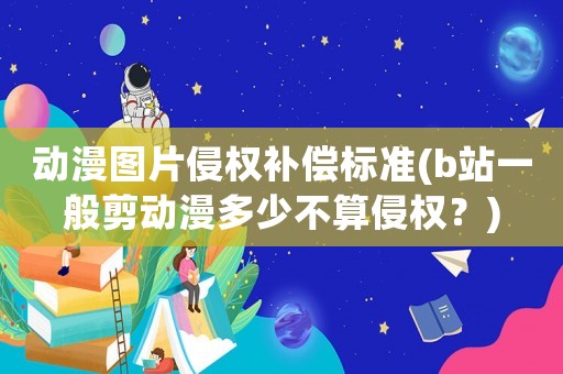 動漫圖片侵權補償標準(b站一般剪動漫多少不算侵權？)