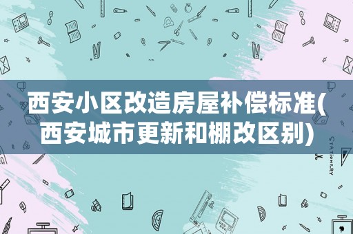 西安小區改造房屋補償標準(西安城市更新和棚改區別)
