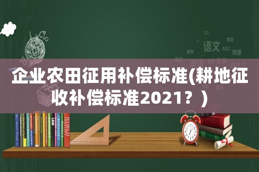 企業(yè)農(nóng)田征用補(bǔ)償標(biāo)準(zhǔn)(耕地征收補(bǔ)償標(biāo)準(zhǔn)2021？)