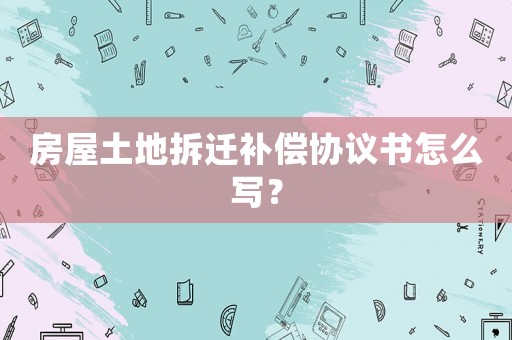 房屋土地拆遷補償協議書怎么寫？