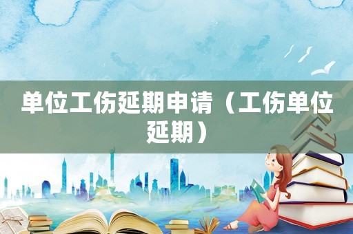 單位工傷延期申請（工傷單位延期）