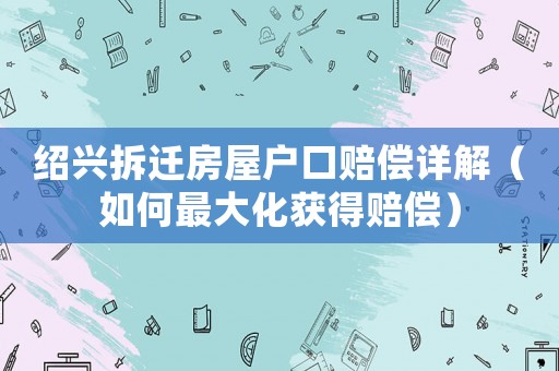 紹興拆遷房屋戶口賠償詳解（如何最大化獲得賠償）