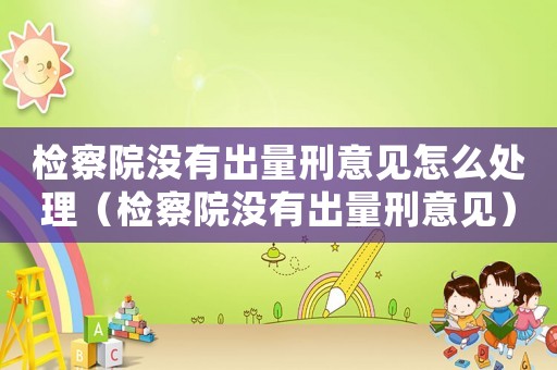 檢察院沒有出量刑意見怎么處理（檢察院沒有出量刑意見）