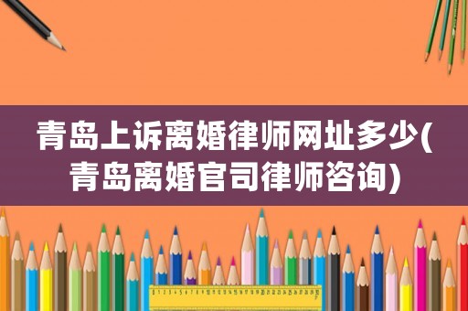 青島上訴離婚律師網址多少(青島離婚官司律師咨詢)