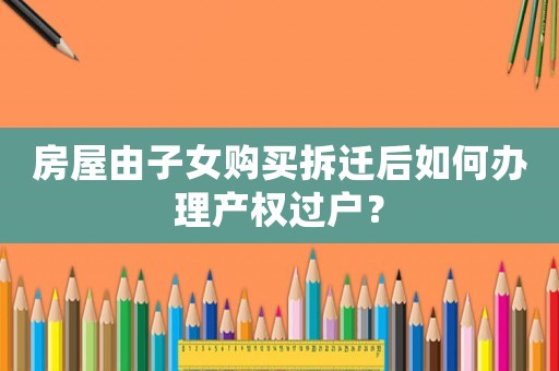 房屋由子女購買拆遷后如何辦理產權過戶？